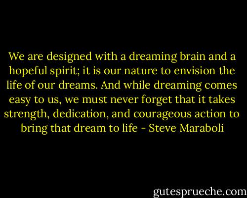 We are designed with a dreaming brain and a hopeful spirit; it is our nature to envision the life of our dreams. And while dreaming comes easy to us, we must never forget that it takes strength, dedication, and courageous action to bring that dream to life - Steve Maraboli