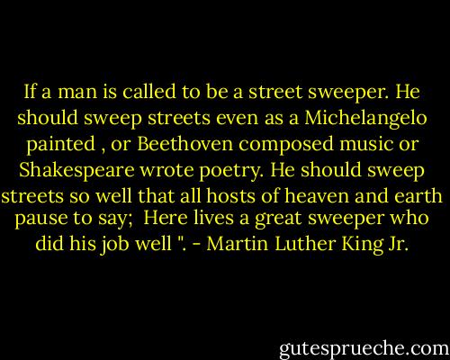 If a man is called to be a street sweeper. He should sweep streets even as a Michelangelo painted , or Beethoven composed music or Shakespeare wrote poetry. He should sweep streets so well that all hosts of heaven and earth pause to say;<br /><br />Here lives a great sweeper who did his job well ". - Martin Luther King Jr.