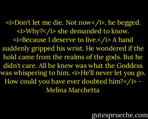 <i>Don't let me die. Not now</i>, he begged.<br /><i>Why?</i> she demanded to know.<br /><i>Because I deserve to live.</i><br />A hand suddenly gripped his wrist.<br />He wondered if the hold came from the realms of the gods. But he didn't care. All he knew was what the Goddess was whispering to him, <i>He'll never let you go. How could you have ever doubted him?</i> - Melina Marchetta