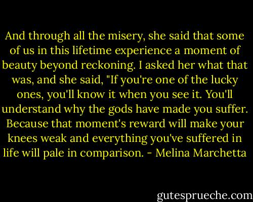 And through all the misery, she said that some of us in this lifetime experience a moment of beauty beyond reckoning. I asked her what that was, and she said, "If you're one of the lucky ones, you'll know it when you see it. You'll understand why the gods have made you suffer. Because that moment's reward will make your knees weak and everything you've suffered in life will pale in comparison. - Melina Marchetta
