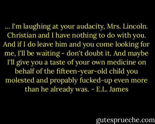 ... I'm laughing at your audacity, Mrs. Lincoln. Christian and I have nothing to do with you. And if I do leave him and you come looking for me, I'll be waiting - don't doubt it. And maybe I'll give you a taste of your own medicine on behalf of the fifteen-year-old child you molested and propably fucked-up even more than he already was. - E.L. James