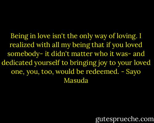Being in love isn't the only way of loving. I realized with all my being that if you loved somebody- it didn't matter who it was- and dedicated yourself to bringing joy to your loved one, you, too, would be redeemed. - Sayo Masuda