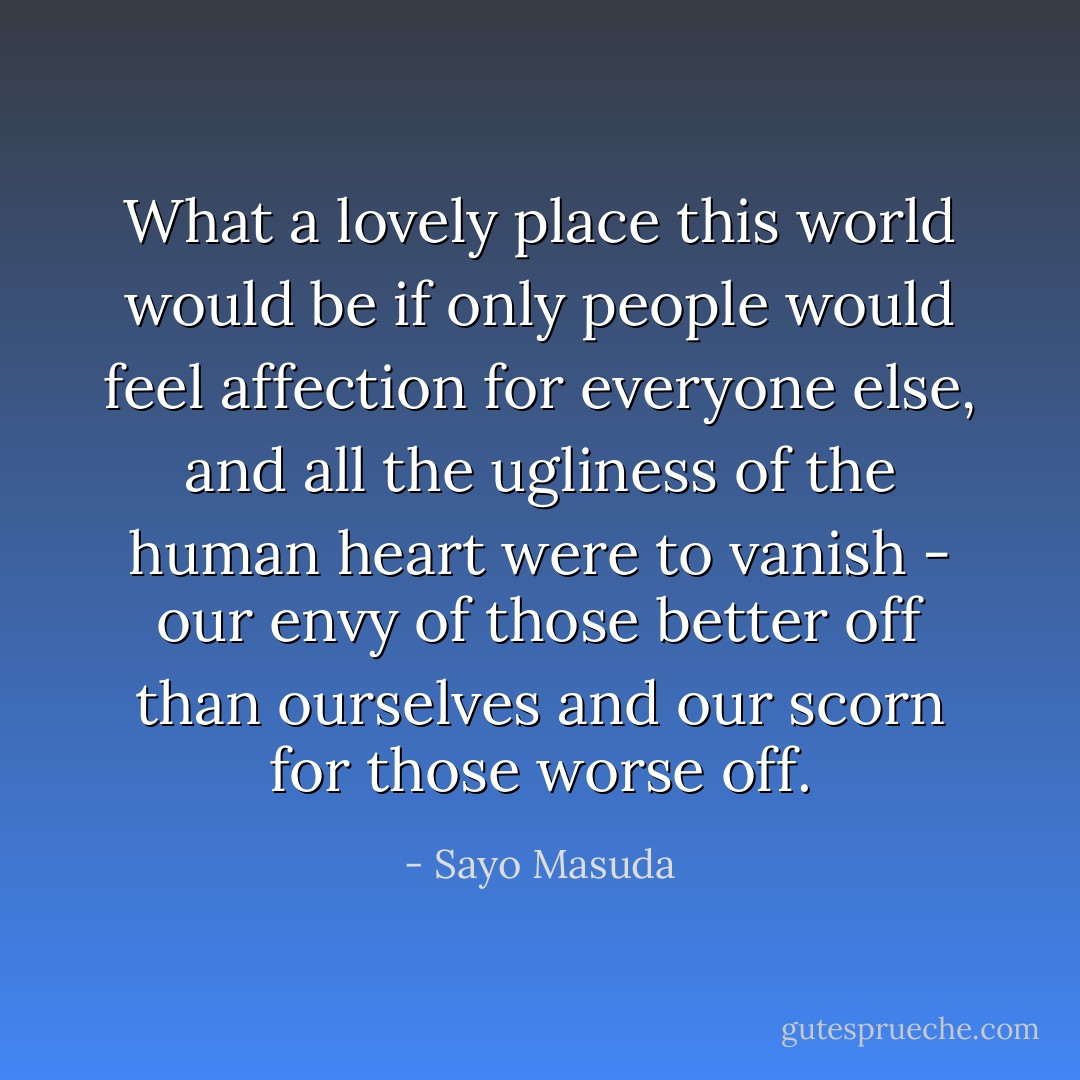 What a lovely place this world would be if only people would feel affection for everyone else, and all the ugliness of the human heart were to vanish - our envy of those better off than ourselves and our scorn for those worse off. - Sayo Masuda