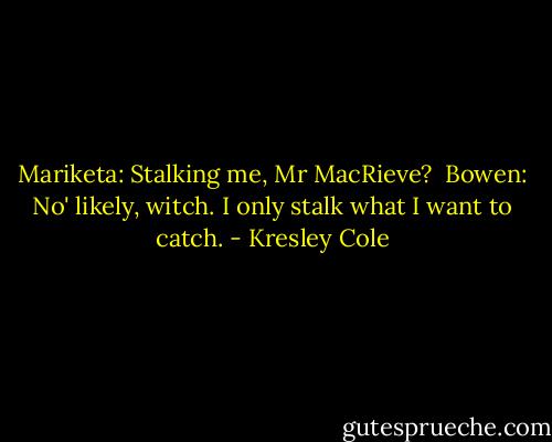 Mariketa: Stalking me, Mr MacRieve?<br /><br />Bowen: No' likely, witch. I only stalk what I want to catch. - Kresley Cole