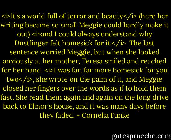 <i>It's a world full of terror and beauty</i> (here her writing became so small Meggie could hardly make it out) <i>and I could always understand why Dustfinger felt homesick for it.</i><br /><br />The last sentence worried Meggie, but when she looked anxiously at her mother, Teresa smiled and reached for her hand. <i>I was far, far more homesick for you two</i>, she wrote on the palm of it, and Meggie closed her fingers over the words as if to hold them fast. She read them again and again on the long drive back to Elinor's house, and it was many days before they faded. - Cornelia Funke