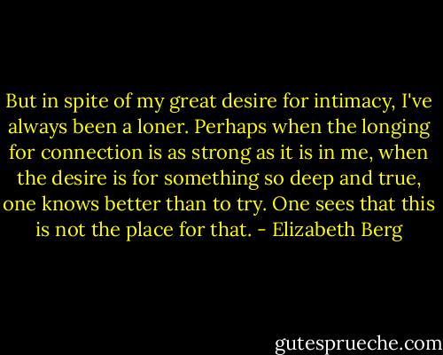 But in spite of my great desire for intimacy, I've always been a loner. Perhaps when the longing for connection is as strong as it is in me, when the desire is for something so deep and true, one knows better than to try. One sees that this is not the place for that. - Elizabeth Berg