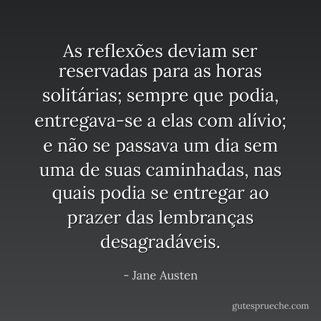 As reflexões deviam ser reservadas para as horas solitárias; sempre que podia, entregava-se a elas com alívio; e não se passava um dia sem uma de suas caminhadas, nas quais podia se entregar ao prazer das lembranças desagradáveis. - Jane Austen