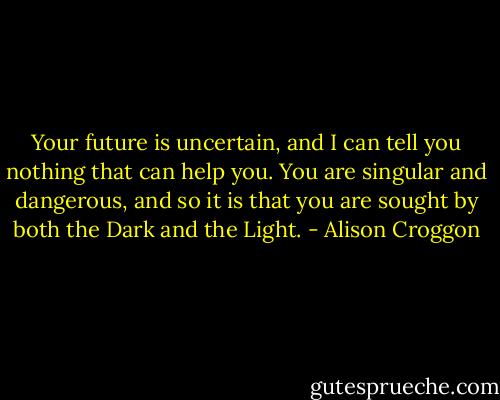 Your future is uncertain, and I can tell you nothing that can help you. You are singular and dangerous, and so it is that you are sought by both the Dark and the Light. - Alison Croggon