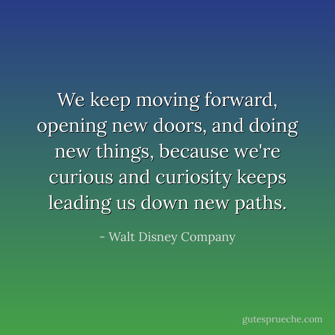 We keep moving forward, opening new doors, and doing new things, because we're curious and curiosity keeps leading us down new paths. - Walt Disney Company