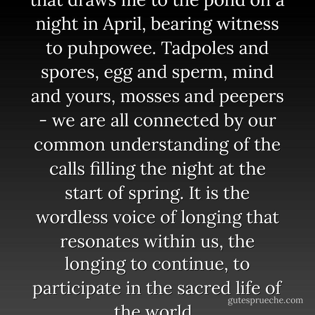 I think it is this that it is this that draws me to the pond on a night in April, bearing witness to puhpowee. Tadpoles and spores, egg and sperm, mind and yours, mosses and peepers - we are all connected by our common understanding of the calls filling the night at the start of spring. It is the wordless voice of longing that resonates within us, the longing to continue, to participate in the sacred life of the world.  - Robin Wall Kimmerer