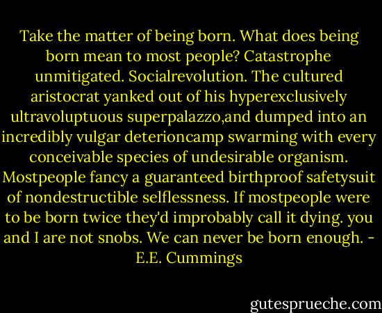 Take the matter of being born. What does being born mean to most people? Catastrophe unmitigated. Socialrevolution. The cultured aristocrat yanked out of his hyperexclusively ultravoluptuous superpalazzo,and dumped into an incredibly vulgar deterioncamp swarming with every conceivable species of undesirable organism. Mostpeople fancy a guaranteed birthproof safetysuit of nondestructible selflessness. If mostpeople were to be born twice they'd improbably call it dying.<br />you and I are not snobs. We can never be born enough. - E.E. Cummings