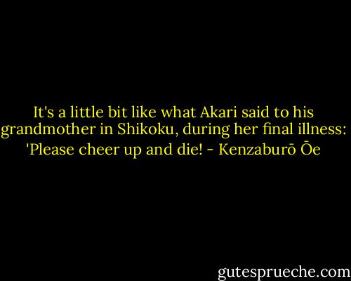 It's a little bit like what Akari said to his grandmother in Shikoku, during her final illness: 'Please cheer up and die! - Kenzaburō Ōe