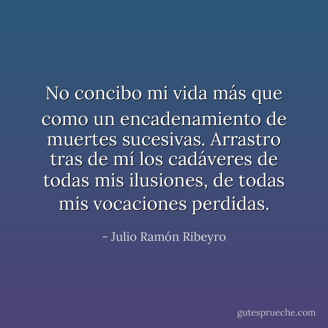 No concibo mi vida más que como un encadenamiento de muertes sucesivas. Arrastro tras de mí los cadáveres de todas mis ilusiones, de todas mis vocaciones perdidas. - Julio Ramón Ribeyro