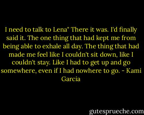 I need to talk to Lena" There it was. I'd finally said it. The one thing that had kept me from being able to exhale all day. The thing that had made me feel like I couldn't sit down, like I couldn't stay. Like I had to get up and go somewhere, even if I had nowhere to go. - Kami Garcia
