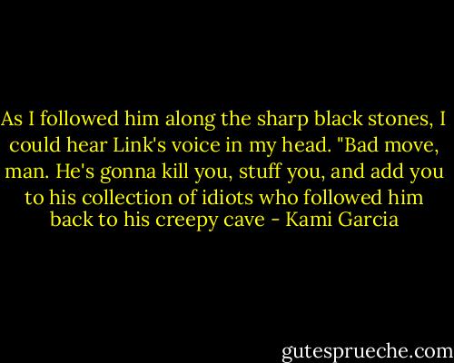 As I followed him along the sharp black stones, I could hear Link's voice in my head. "Bad move, man. He's gonna kill you, stuff you, and add you to his collection of idiots who followed him back to his creepy cave - Kami Garcia