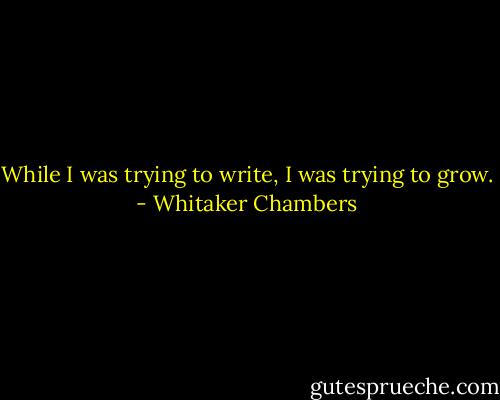 While I was trying to write, I was trying to grow. - Whitaker Chambers
