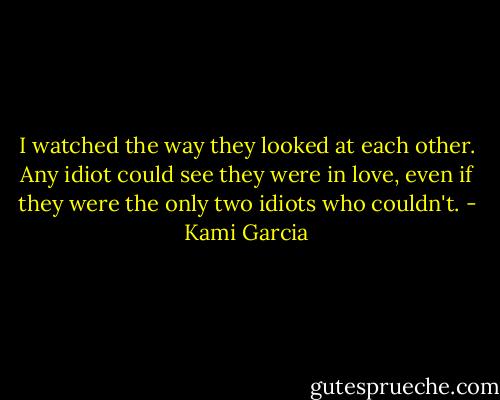 I watched the way they looked at each other. Any idiot could see they were in love, even if they were the only two idiots who couldn't. - Kami Garcia