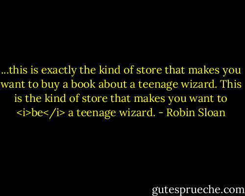 ...this is exactly the kind of store that makes you want to buy a book about a teenage wizard. This is the kind of store that makes you want to <i>be</i> a teenage wizard. - Robin Sloan