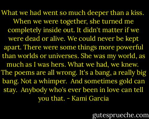 What we had went so much deeper than a kiss. <br />When we were together, she turned me completely inside out. It didn't matter if we were dead or alive. We could never be kept apart. There were some things more powerful than worlds or universes. She was my world, as much as I was hers. What we had, we knew. <br />The poems are all wrong. It's a bang, a really big bang. Not a whimper. <br />And sometimes gold can stay. <br />Anybody who's ever been in love can tell you that. - Kami Garcia