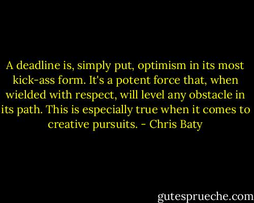 A deadline is, simply put, optimism in its most kick-ass form. It's a potent force that, when wielded with respect, will level any obstacle in its path. This is especially true when it comes to creative pursuits. - Chris Baty