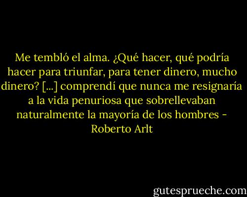 Me tembló el alma. ¿Qué hacer, qué podría hacer para triunfar, para tener dinero, mucho dinero? [...] comprendí que nunca me resignaría a la vida penuriosa que sobrellevaban naturalmente la mayoría de los hombres - Roberto Arlt