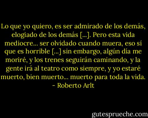 Lo que yo quiero, es ser admirado de los demás, elogiado de los demás [...]. Pero esta vida mediocre... ser olvidado cuando muera, eso sí que es horrible [...] sin embargo, algún día me moriré, y los trenes seguirán caminando, y la gente irá al teatro como siempre, y yo estaré muerto, bien muerto... muerto para toda la vida. - Roberto Arlt
