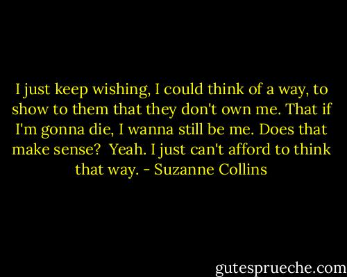I just keep wishing, I could think of a way, to show to them that they don't own me. That if I'm gonna die, I wanna still be me. Does that make sense?<br /> Yeah. I just can't afford to think that way. - Suzanne Collins