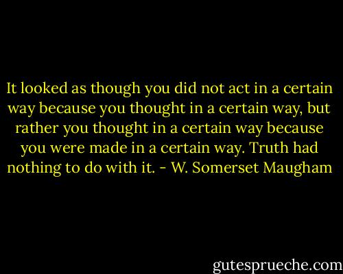 It looked as though you did not act in a certain way because you thought in a certain way, but rather you thought in a certain way because you were made in a certain way. Truth had nothing to do with it. - W. Somerset Maugham