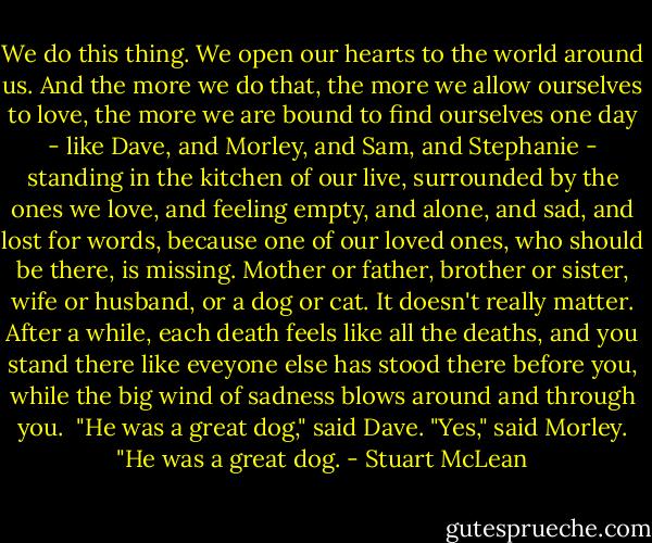We do this thing. We open our hearts to the world around us. And the more we do that, the more we allow ourselves to love, the more we are bound to find ourselves one day - like Dave, and Morley, and Sam, and Stephanie - standing in the kitchen of our live, surrounded by the ones we love, and feeling empty, and alone, and sad, and lost for words, because one of our loved ones, who should be there, is missing. Mother or father, brother or sister, wife or husband, or a dog or cat. It doesn't really matter. After a while, each death feels like all the deaths, and you stand there like eveyone else has stood there before you, while the big wind of sadness blows around and through you. <br />"He was a great dog," said Dave.<br />"Yes," said Morley. "He was a great dog. - Stuart McLean