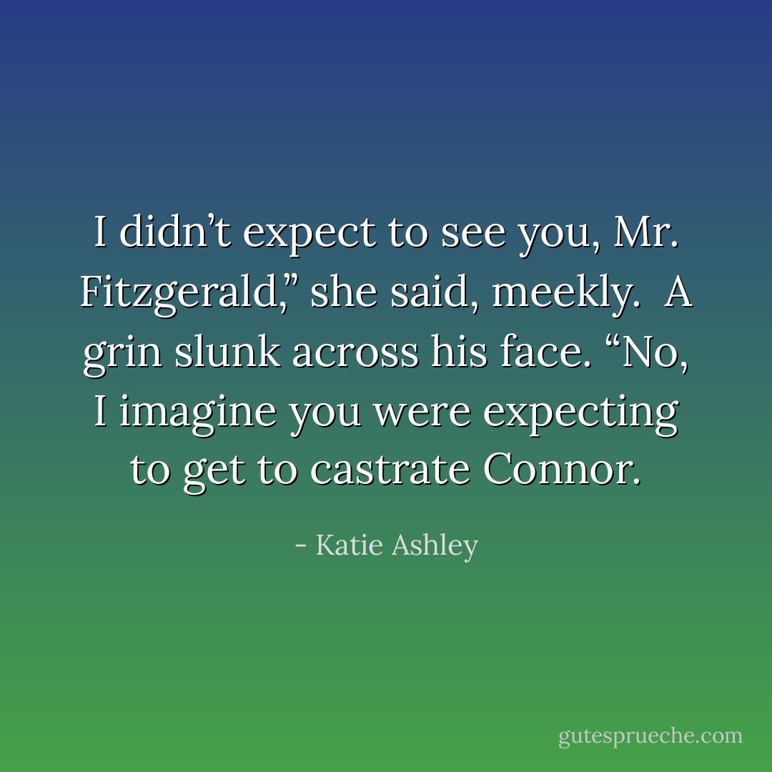I didn’t expect to see you, Mr. Fitzgerald,” she said, meekly.<br /><br />A grin slunk across his face. “No, I imagine you were expecting to get to castrate Connor. - Katie Ashley
