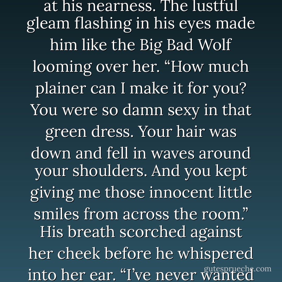 He scooted his chair so close to hers that she fought the urge to back away. She gulped at his nearness. The lustful gleam flashing in his eyes made him like the Big Bad Wolf looming over her. “How much plainer can I make it for you? You were so damn sexy in that green dress. Your hair was down and fell in waves around your shoulders. And you kept giving me those innocent little smiles from across the room.” His breath scorched against her cheek before he whispered into her ear. “I’ve never wanted to fuck someone so much as I wanted to you. - Katie Ashley
