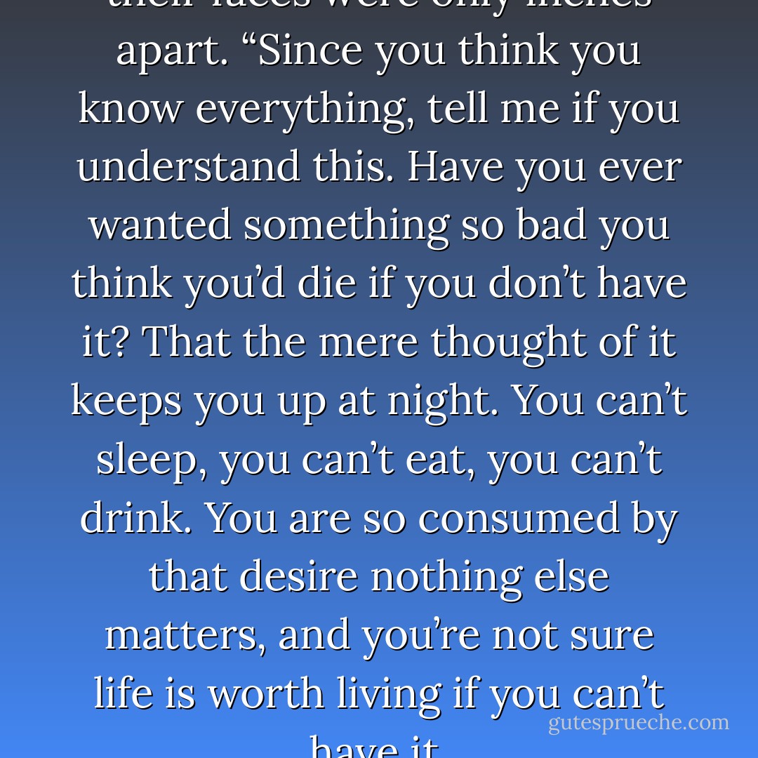 Emma leaned over to where their faces were only inches apart. “Since you think you know everything, tell me if you understand this. Have you ever wanted something so bad you think you’d die if you don’t have it? That the mere thought of it keeps you up at night. You can’t sleep, you can’t eat, you can’t drink. You are so consumed by that desire nothing else matters, and you’re not sure life is worth living if you can’t have it. - Katie Ashley