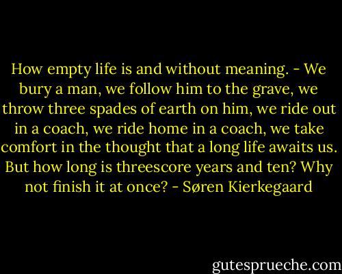 How empty life is and without meaning. - We bury a man, we follow him to the grave, we throw three spades of earth on him, we ride out in a coach, we ride home in a coach, we take comfort in the thought that a long life awaits us. But how long is threescore years and ten? Why not finish it at once? - Søren Kierkegaard