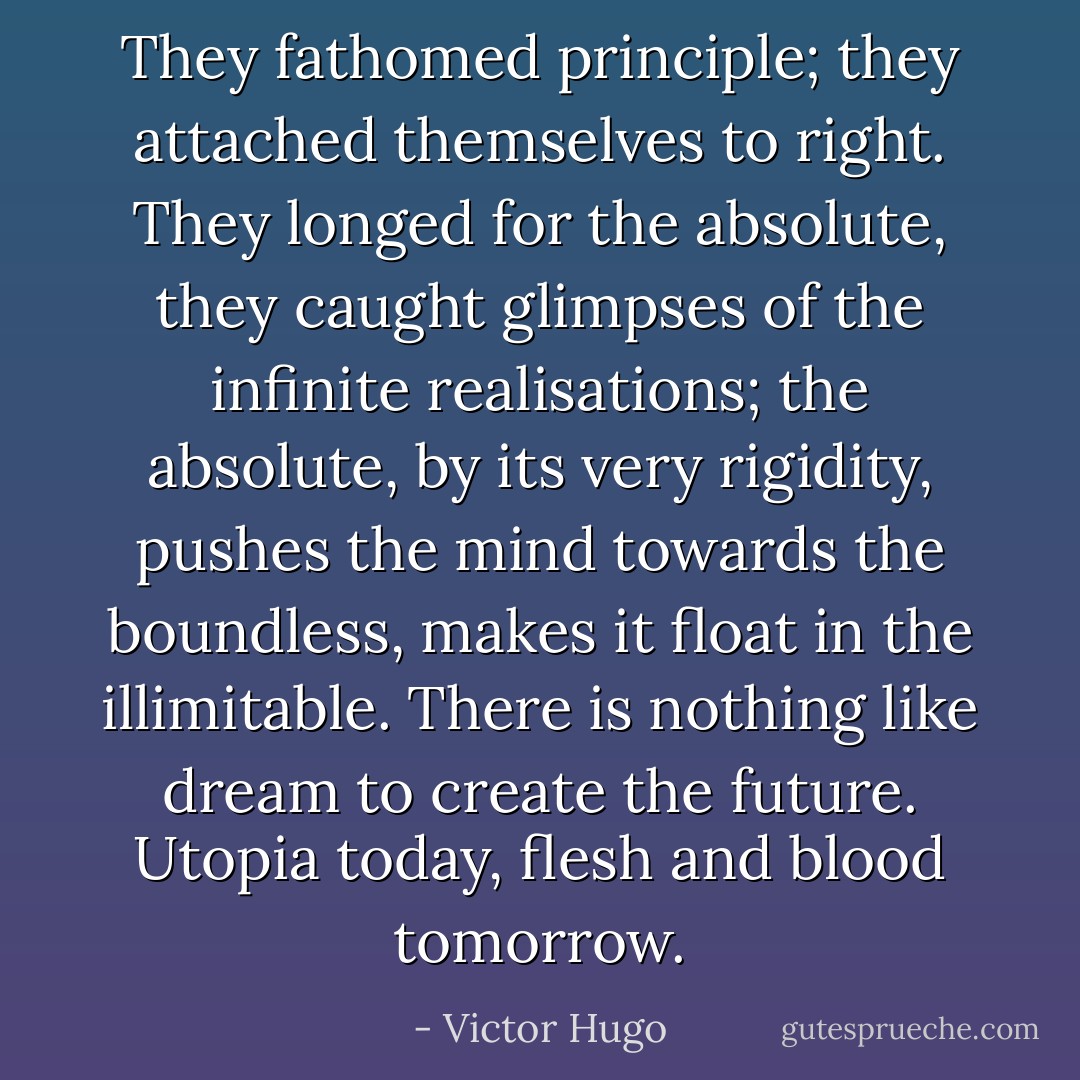 They fathomed principle; they attached themselves to right. They longed for the absolute, they caught glimpses of the infinite realisations; the absolute, by its very rigidity, pushes the mind towards the boundless, makes it float in the illimitable. There is nothing like dream to create the future. Utopia today, flesh and blood tomorrow. - Victor Hugo
