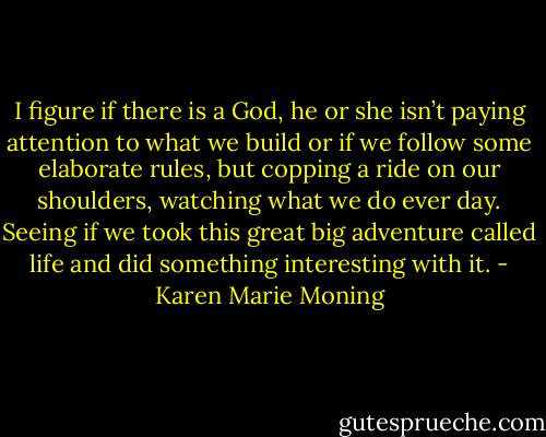 I figure if there is a God, he or she isn’t paying attention to what we build or if we follow some elaborate rules, but copping a ride on our shoulders, watching what we do ever day. Seeing if we took this great big adventure called life and did something interesting with it. - Karen Marie Moning
