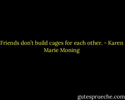Friends don’t build cages for each other. - Karen Marie Moning