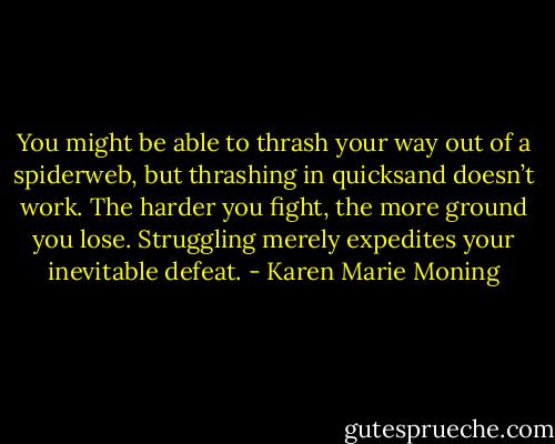 You might be able to thrash your way out of a spiderweb, but thrashing in quicksand doesn’t work. The harder you fight, the more ground you lose. Struggling merely expedites your inevitable defeat. - Karen Marie Moning