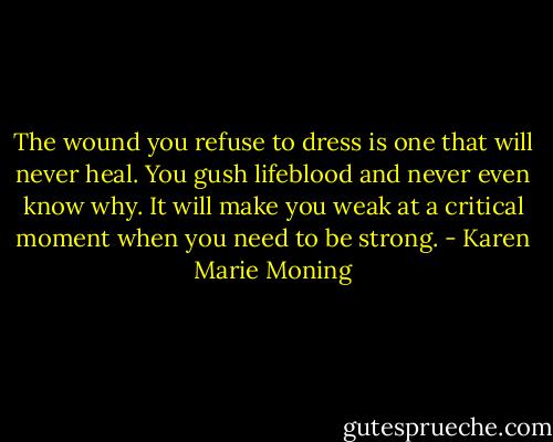 The wound you refuse to dress is one that will never heal. You gush lifeblood and never even know why. It will make you weak at a critical moment when you need to be strong. - Karen Marie Moning
