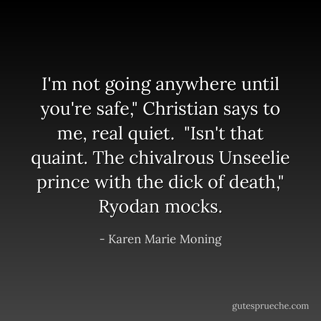 I'm not going anywhere until you're safe," Christian says to me, real quiet. <br />"Isn't that quaint. The chivalrous Unseelie prince with the dick of death," Ryodan mocks. - Karen Marie Moning