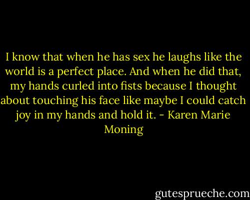 I know that when he has sex he laughs like the world is a perfect place. And when he did that, my hands curled into fists because I thought about touching his face like maybe I could catch joy in my hands and hold it. - Karen Marie Moning