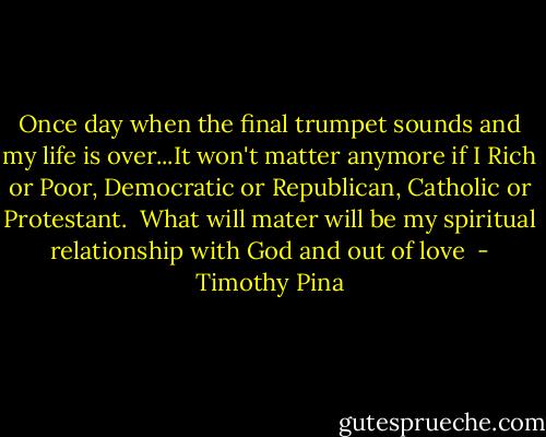 Once day when the final trumpet sounds and my life is over...It won't matter anymore if I Rich or Poor, Democratic or Republican, Catholic or Protestant. <br />What will mater will be my spiritual relationship with God and out of love  - Timothy Pina