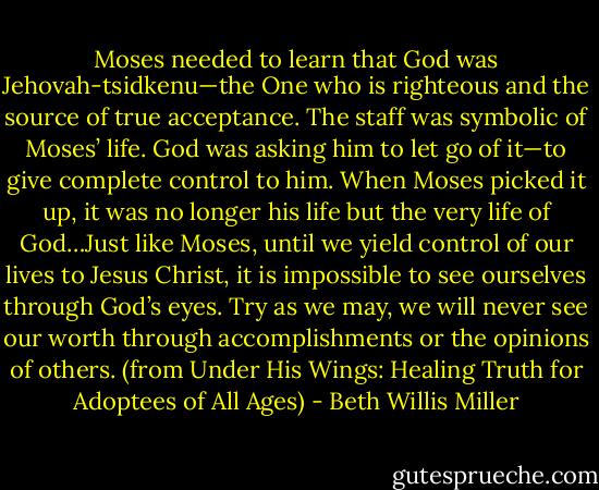 Moses needed to learn that God was Jehovah-tsidkenu—the One who is righteous and the source of true acceptance. The staff was symbolic of Moses’ life. God was asking him to let go of it—to give complete control to him. When Moses picked it up, it was no longer his life but the very life of God…Just like Moses, until we yield control of our lives to Jesus Christ, it is impossible to see ourselves through God’s eyes. Try as we may, we will never see our worth through accomplishments or the opinions of others. (from Under His Wings: Healing Truth for Adoptees of All Ages) - Beth Willis Miller