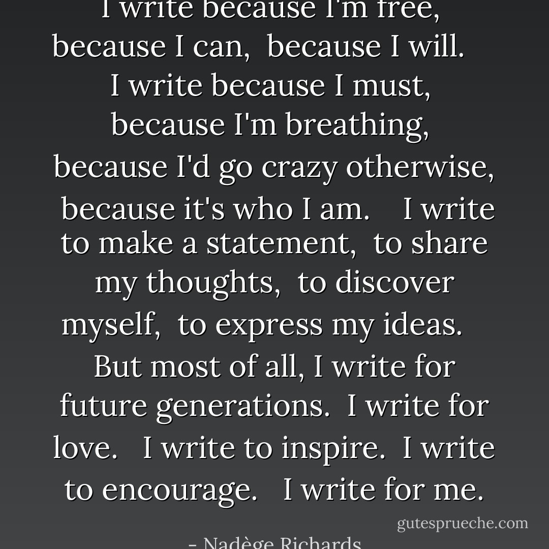 I write because I'm free,<br /><br />because I can,<br /><br />because I will. <br /><br /><br /><br />I write because I must,<br /><br />because I'm breathing,<br /><br />because I'd go crazy otherwise,<br /><br />because it's who I am.<br /><br /><br /><br />I write to make a statement,<br /><br />to share my thoughts,<br /><br />to discover myself,<br /><br />to express my ideas.<br /><br /><br /><br />But most of all, I write for future generations.<br /><br />I write for love. <br /><br />I write to inspire.<br /><br />I write to encourage. <br /><br />I write for me. - Nadège Richards