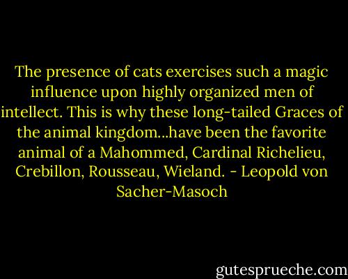 The presence of cats exercises such a magic influence upon highly organized men of intellect. This is why these long-tailed Graces of the animal kingdom...have been the favorite animal of a Mahommed, Cardinal Richelieu, Crebillon, Rousseau, Wieland. - Leopold von Sacher-Masoch