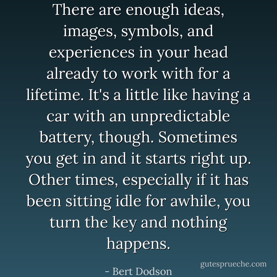 There are enough ideas, images, symbols, and experiences in your head already to work with for a lifetime. It's a little like having a car with an unpredictable battery, though. Sometimes you get in and it starts right up. Other times, especially if it has been sitting idle for awhile, you turn the key and nothing happens. - Bert Dodson