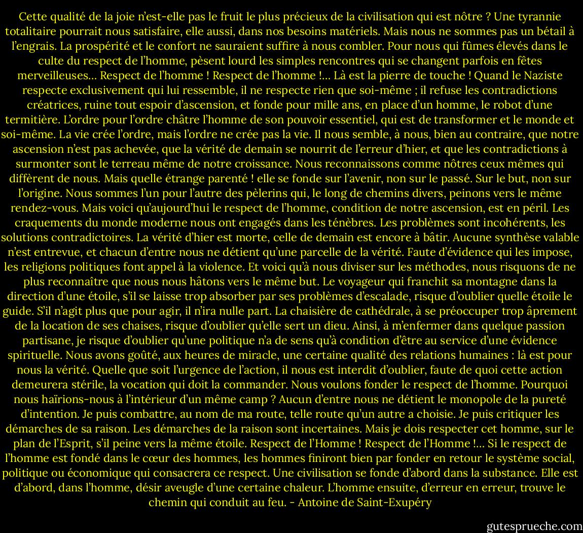 Cette qualité de la joie n’est-elle pas le fruit le plus précieux de la civilisation qui est nôtre ? Une tyrannie totalitaire pourrait nous satisfaire, elle aussi, dans nos besoins matériels. Mais nous ne sommes pas un bétail à l’engrais. La prospérité et le confort ne sauraient suffire à nous combler. Pour nous qui fûmes élevés dans le culte du respect de l’homme, pèsent lourd les simples rencontres qui se changent parfois en fêtes merveilleuses…<br />Respect de l’homme ! Respect de l’homme !… Là est la pierre de touche ! Quand le Naziste respecte exclusivement qui lui ressemble, il ne respecte rien que soi-même ; il refuse les contradictions créatrices, ruine tout espoir d’ascension, et fonde pour mille ans, en place d’un homme, le robot d’une termitière. L’ordre pour l’ordre châtre l’homme de son pouvoir essentiel, qui est de transformer et le monde et soi-même. La vie crée l’ordre, mais l’ordre ne crée pas la vie.<br />Il nous semble, à nous, bien au contraire, que notre ascension n’est pas achevée, que la vérité de demain se nourrit de l’erreur d’hier, et que les contradictions à surmonter sont le terreau même de notre croissance. Nous reconnaissons comme nôtres ceux mêmes qui diffèrent de nous. Mais quelle étrange parenté ! elle se fonde sur l’avenir, non sur le passé. Sur le but, non sur l’origine. Nous sommes l’un pour l’autre des pèlerins qui, le long de chemins divers, peinons vers le même rendez-vous.<br />Mais voici qu’aujourd’hui le respect de l’homme, condition de notre ascension, est en péril. Les craquements du monde moderne nous ont engagés dans les ténèbres. Les problèmes sont incohérents, les solutions contradictoires. La vérité d’hier est morte, celle de demain est encore à bâtir. Aucune synthèse valable n’est entrevue, et chacun d’entre nous ne détient qu’une parcelle de la vérité. Faute d’évidence qui les impose, les religions politiques font appel à la violence. Et voici qu’à nous diviser sur les méthodes, nous risquons de ne plus reconnaître que nous nous hâtons vers le même but.<br />Le voyageur qui franchit sa montagne dans la direction d’une étoile, s’il se laisse trop absorber par ses problèmes d’escalade, risque d’oublier quelle étoile le guide. S’il n’agit plus que pour agir, il n’ira nulle part. La chaisière de cathédrale, à se préoccuper trop âprement de la location de ses chaises, risque d’oublier qu’elle sert un dieu. Ainsi, à m’enfermer dans quelque passion partisane, je risque d’oublier qu’une politique n’a de sens qu’à condition d’être au service d’une évidence spirituelle. Nous avons goûté, aux heures de miracle, une certaine qualité des relations humaines : là est pour nous la vérité.<br />Quelle que soit l’urgence de l’action, il nous est interdit d’oublier, faute de quoi cette action demeurera stérile, la vocation qui doit la commander. Nous voulons fonder le respect de l’homme. Pourquoi nous haïrions-nous à l’intérieur d’un même camp ? Aucun d’entre nous ne détient le monopole de la pureté d’intention. Je puis combattre, au nom de ma route, telle route qu’un autre a choisie. Je puis critiquer les démarches de sa raison. Les démarches de la raison sont incertaines. Mais je dois respecter cet homme, sur le plan de l’Esprit, s’il peine vers la même étoile.<br />Respect de l’Homme ! Respect de l’Homme !… Si le respect de l’homme est fondé dans le cœur des hommes, les hommes finiront bien par fonder en retour le système social, politique ou économique qui consacrera ce respect. Une civilisation se fonde d’abord dans la substance. Elle est d’abord, dans l’homme, désir aveugle d’une certaine chaleur. L’homme ensuite, d’erreur en erreur, trouve le chemin qui conduit au feu. - Antoine de Saint-Exupéry
