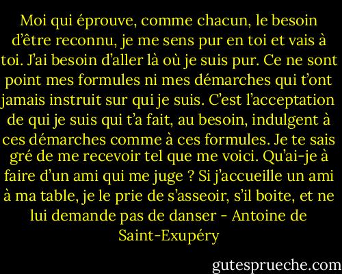 Moi qui éprouve, comme chacun, le besoin d’être reconnu, je me sens pur en toi et vais à toi. J’ai besoin d’aller là où je suis pur. Ce ne sont point mes formules ni mes démarches qui t’ont jamais instruit sur qui je suis. C’est l’acceptation de qui je suis qui t’a fait, au besoin, indulgent à ces démarches comme à ces formules. Je te sais gré de me recevoir tel que me voici. Qu’ai-je à faire d’un ami qui me juge ? Si j’accueille un ami à ma table, je le prie de s’asseoir, s’il boite, et ne lui demande pas de danser - Antoine de Saint-Exupéry