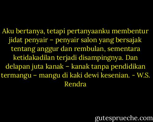 Aku bertanya, tetapi pertanyaanku membentur jidat penyair – penyair salon yang bersajak tentang anggur dan rembulan, sementara ketidakadilan terjadi disampingnya. Dan delapan juta kanak – kanak tanpa pendidikan<br />termangu – mangu di kaki dewi kesenian. - W.S. Rendra