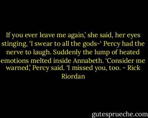 If you ever leave me again,’ she said, her eyes stinging, ‘I swear to all the gods-‘<br />Percy had the nerve to laugh. Suddenly the lump of heated emotions melted inside Annabeth.<br />‘Consider me warned,’ Percy said. ‘I missed you, too. - Rick Riordan