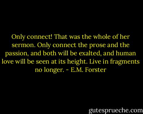 Only connect! That was the whole of her sermon. Only connect the prose and the passion, and both will be exalted, and human love will be seen at its height. Live in fragments no longer. - E.M. Forster